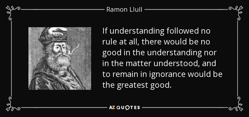 If understanding followed no rule at all, there would be no good in the understanding nor in the matter understood, and to remain in ignorance would be the greatest good. - Ramon Llull