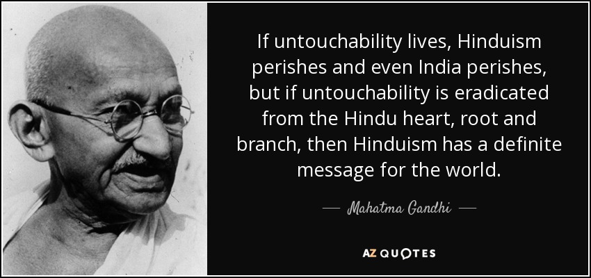 If untouchability lives, Hinduism perishes and even India perishes, but if untouchability is eradicated from the Hindu heart, root and branch, then Hinduism has a definite message for the world. - Mahatma Gandhi