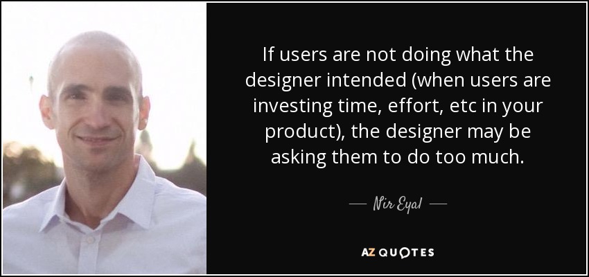 If users are not doing what the designer intended (when users are investing time, effort, etc in your product), the designer may be asking them to do too much. - Nir Eyal