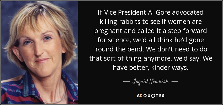 If Vice President Al Gore advocated killing rabbits to see if women are pregnant and called it a step forward for science, we'd all think he'd gone 'round the bend. We don't need to do that sort of thing anymore, we'd say. We have better, kinder ways. - Ingrid Newkirk