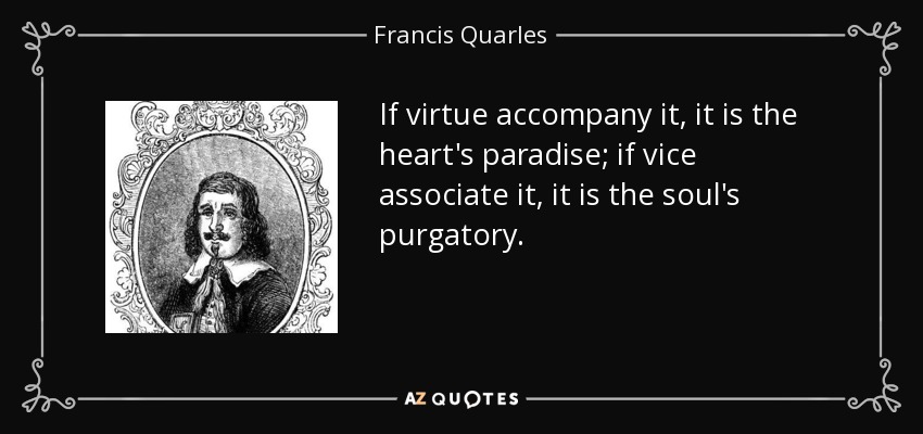 If virtue accompany it, it is the heart's paradise; if vice associate it, it is the soul's purgatory. - Francis Quarles