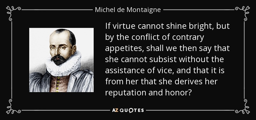 If virtue cannot shine bright, but by the conflict of contrary appetites, shall we then say that she cannot subsist without the assistance of vice, and that it is from her that she derives her reputation and honor? - Michel de Montaigne