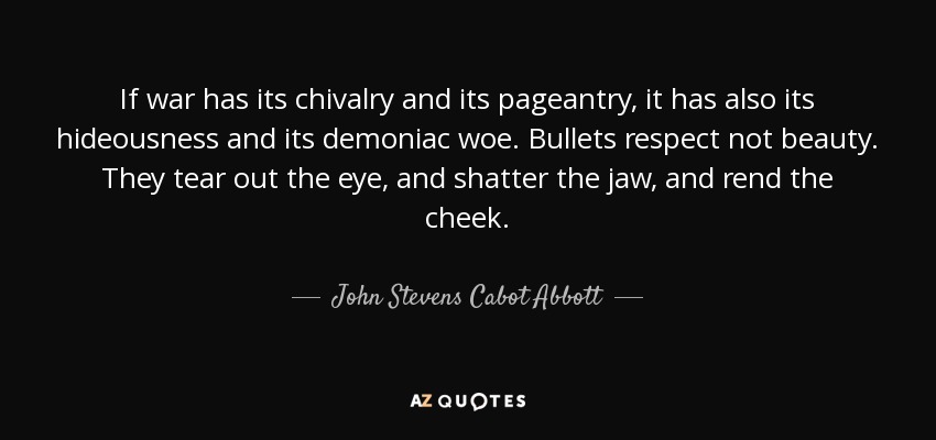 If war has its chivalry and its pageantry, it has also its hideousness and its demoniac woe. Bullets respect not beauty. They tear out the eye, and shatter the jaw, and rend the cheek. - John Stevens Cabot Abbott