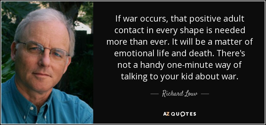 If war occurs, that positive adult contact in every shape is needed more than ever. It will be a matter of emotional life and death. There's not a handy one-minute way of talking to your kid about war. - Richard Louv