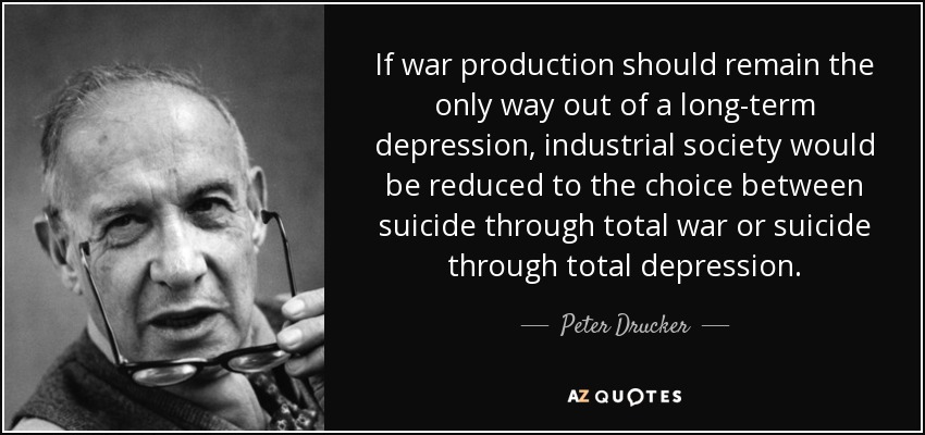 If war production should remain the only way out of a long-term depression, industrial society would be reduced to the choice between suicide through total war or suicide through total depression. - Peter Drucker