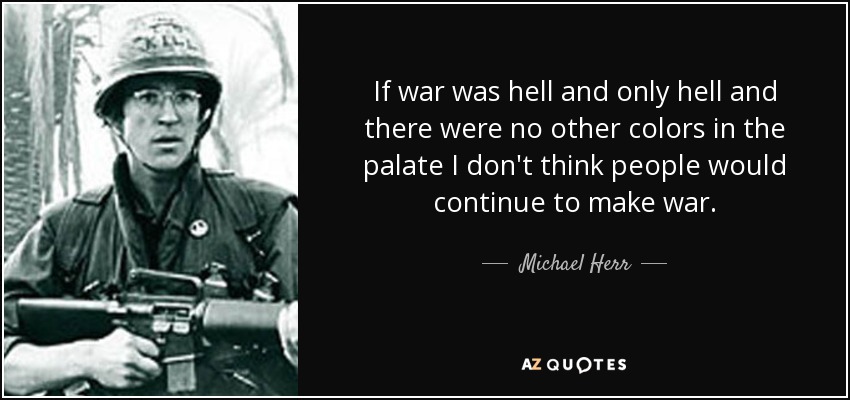 If war was hell and only hell and there were no other colors in the palate I don't think people would continue to make war. - Michael Herr