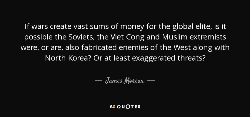 If wars create vast sums of money for the global elite, is it possible the Soviets, the Viet Cong and Muslim extremists were, or are, also fabricated enemies of the West along with North Korea? Or at least exaggerated threats? - James Morcan