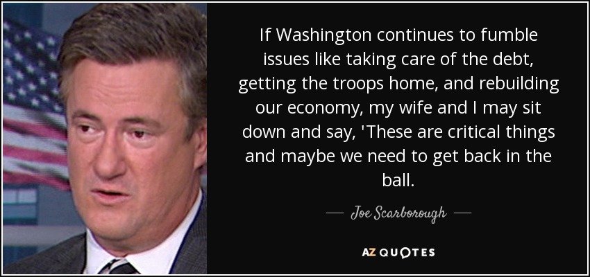 If Washington continues to fumble issues like taking care of the debt, getting the troops home, and rebuilding our economy, my wife and I may sit down and say, 'These are critical things and maybe we need to get back in the ball. - Joe Scarborough