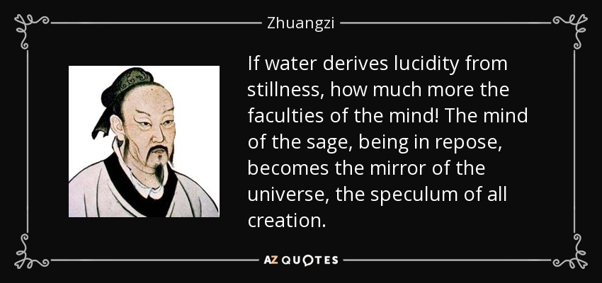 If water derives lucidity from stillness, how much more the faculties of the mind! The mind of the sage, being in repose, becomes the mirror of the universe, the speculum of all creation. - Zhuangzi