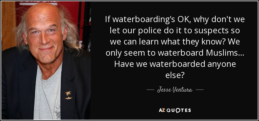 If waterboarding's OK, why don't we let our police do it to suspects so we can learn what they know? We only seem to waterboard Muslims... Have we waterboarded anyone else? - Jesse Ventura