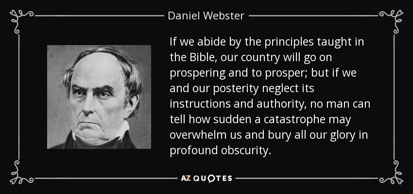 If we abide by the principles taught in the Bible, our country will go on prospering and to prosper; but if we and our posterity neglect its instructions and authority, no man can tell how sudden a catastrophe may overwhelm us and bury all our glory in profound obscurity. - Daniel Webster