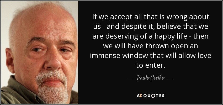 If we accept all that is wrong about us - and despite it, believe that we are deserving of a happy life - then we will have thrown open an immense window that will allow love to enter. - Paulo Coelho