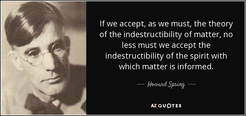 If we accept, as we must, the theory of the indestructibility of matter, no less must we accept the indestructibility of the spirit with which matter is informed. - Howard Spring