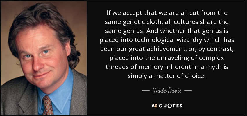 If we accept that we are all cut from the same genetic cloth, all cultures share the same genius. And whether that genius is placed into technological wizardry which has been our great achievement, or, by contrast, placed into the unraveling of complex threads of memory inherent in a myth is simply a matter of choice. - Wade Davis
