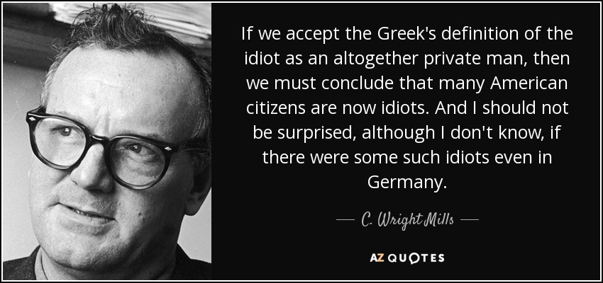 If we accept the Greek's definition of the idiot as an altogether private man, then we must conclude that many American citizens are now idiots. And I should not be surprised, although I don't know, if there were some such idiots even in Germany. - C. Wright Mills