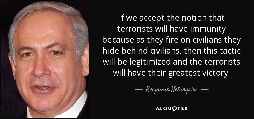 If we accept the notion that terrorists will have immunity because as they fire on civilians they hide behind civilians, then this tactic will be legitimized and the terrorists will have their greatest victory. - Benjamin Netanyahu