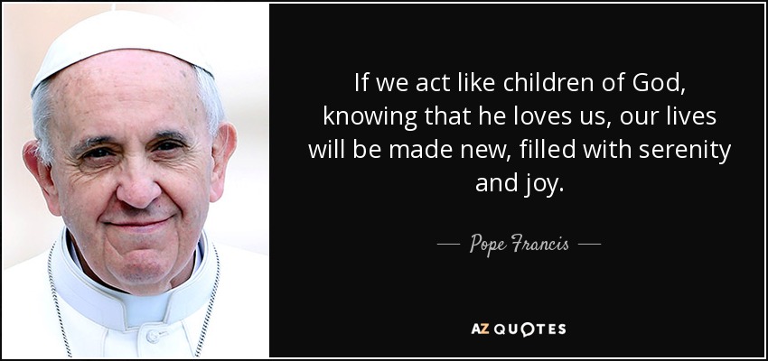 If we act like children of God, knowing that he loves us, our lives will be made new, filled with serenity and joy. - Pope Francis