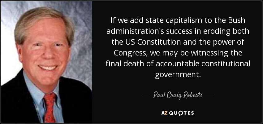 If we add state capitalism to the Bush administration's success in eroding both the US Constitution and the power of Congress, we may be witnessing the final death of accountable constitutional government. - Paul Craig Roberts