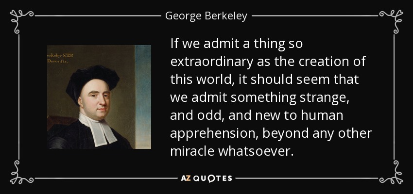 If we admit a thing so extraordinary as the creation of this world, it should seem that we admit something strange, and odd, and new to human apprehension, beyond any other miracle whatsoever. - George Berkeley