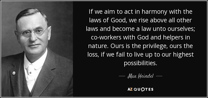 If we aim to act in harmony with the laws of Good, we rise above all other laws and become a law unto ourselves; co-workers with God and helpers in nature. Ours is the privilege, ours the loss, if we fail to live up to our highest possibilities. - Max Heindel