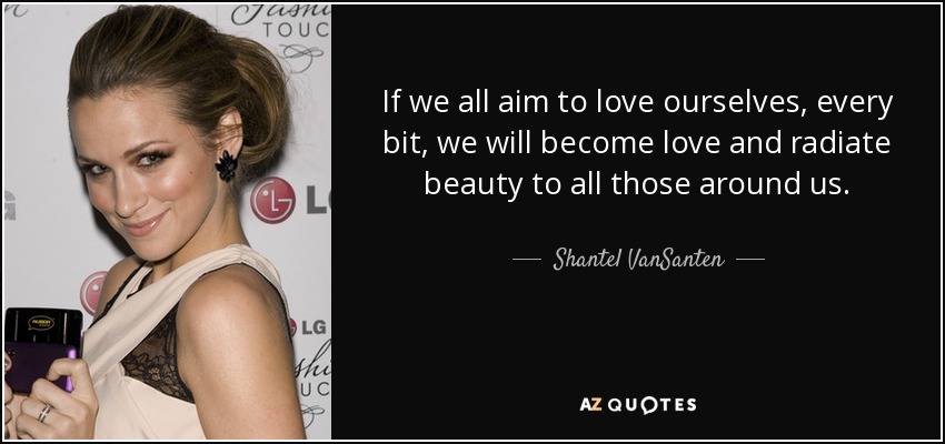 If we all aim to love ourselves, every bit, we will become love and radiate beauty to all those around us. - Shantel VanSanten