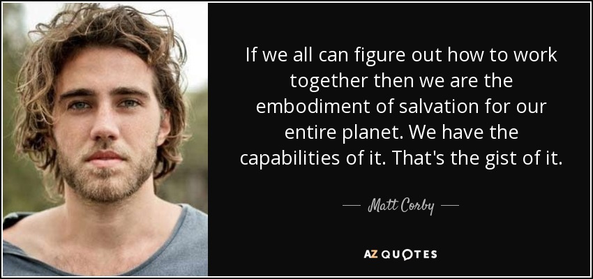 If we all can figure out how to work together then we are the embodiment of salvation for our entire planet. We have the capabilities of it. That's the gist of it. - Matt Corby