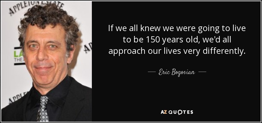 If we all knew we were going to live to be 150 years old, we'd all approach our lives very differently. - Eric Bogosian
