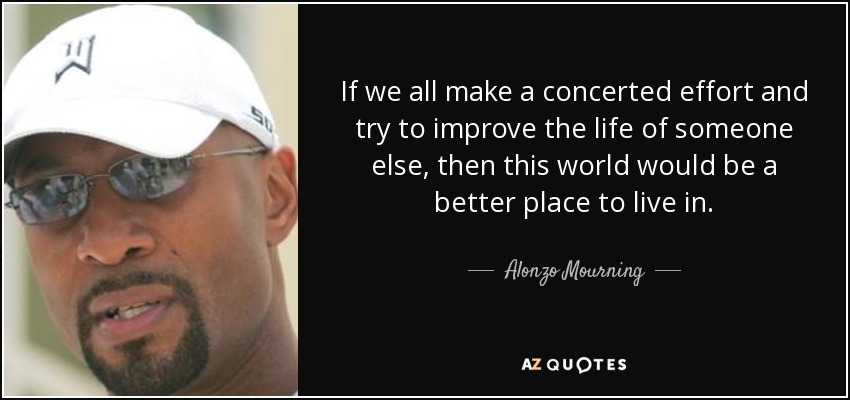 If we all make a concerted effort and try to improve the life of someone else, then this world would be a better place to live in. - Alonzo Mourning