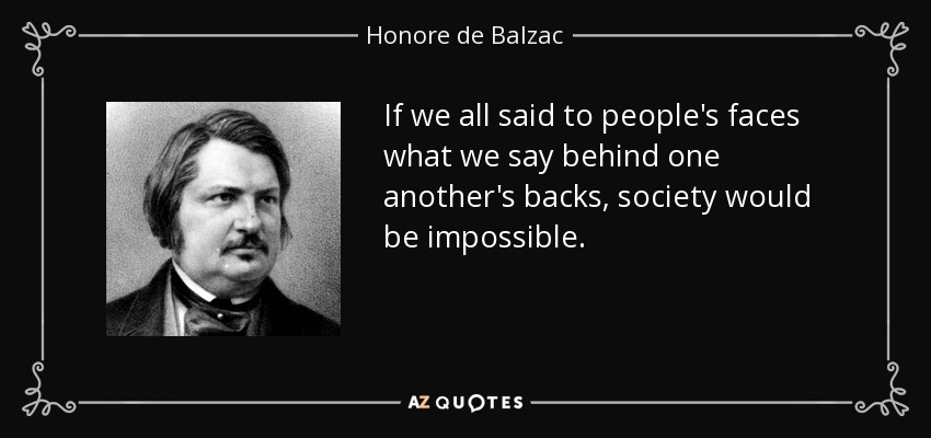 If we all said to people's faces what we say behind one another's backs, society would be impossible. - Honore de Balzac