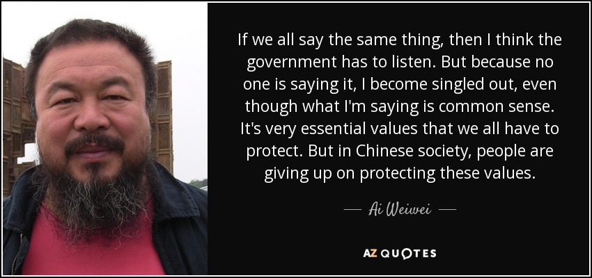 If we all say the same thing, then I think the government has to listen. But because no one is saying it, I become singled out, even though what I'm saying is common sense. It's very essential values that we all have to protect. But in Chinese society, people are giving up on protecting these values. - Ai Weiwei