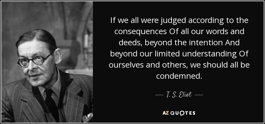 If we all were judged according to the consequences Of all our words and deeds, beyond the intention And beyond our limited understanding Of ourselves and others, we should all be condemned. - T. S. Eliot