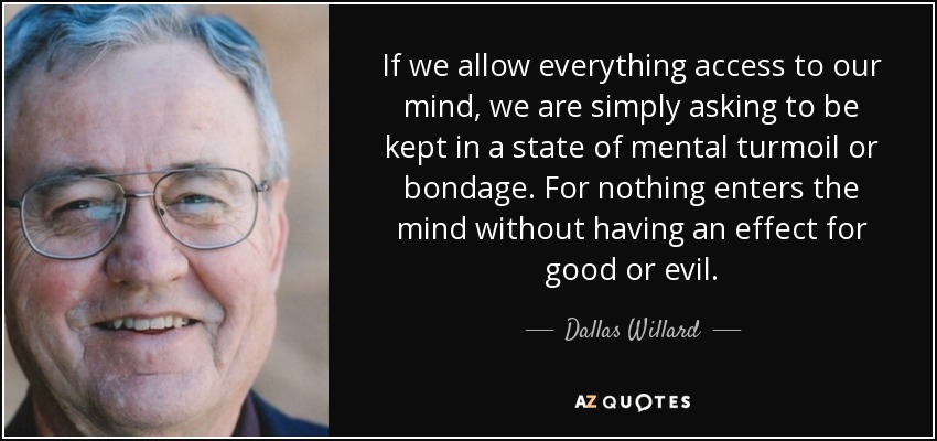 If we allow everything access to our mind, we are simply asking to be kept in a state of mental turmoil or bondage. For nothing enters the mind without having an effect for good or evil. - Dallas Willard
