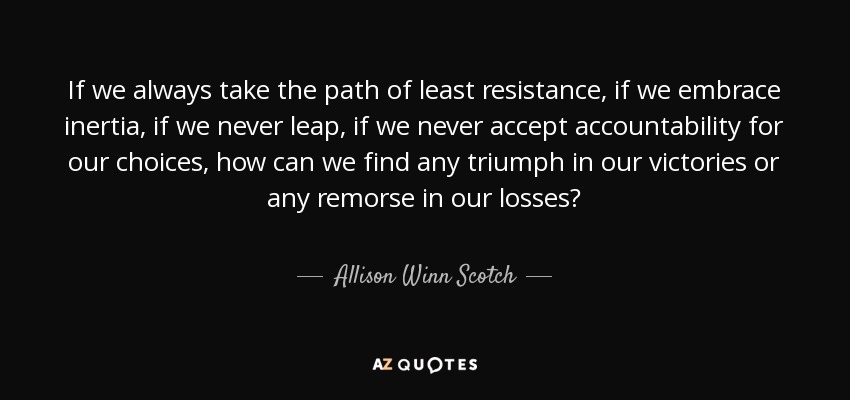 If we always take the path of least resistance, if we embrace inertia, if we never leap, if we never accept accountability for our choices, how can we find any triumph in our victories or any remorse in our losses? - Allison Winn Scotch