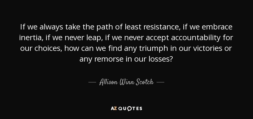 If we always take the path of least resistance, if we embrace inertia, if we never leap, if we never accept accountability for our choices, how can we find any triumph in our victories or any remorse in our losses? - Allison Winn Scotch