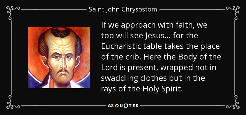 If we approach with faith, we too will see Jesus... for the Eucharistic table takes the place of the crib. Here the Body of the Lord is present, wrapped not in swaddling clothes but in the rays of the Holy Spirit. - Saint John Chrysostom