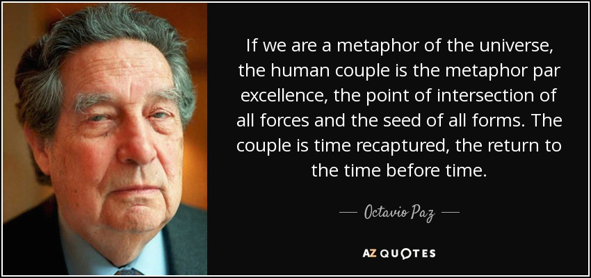 If we are a metaphor of the universe, the human couple is the metaphor par excellence, the point of intersection of all forces and the seed of all forms. The couple is time recaptured, the return to the time before time. - Octavio Paz