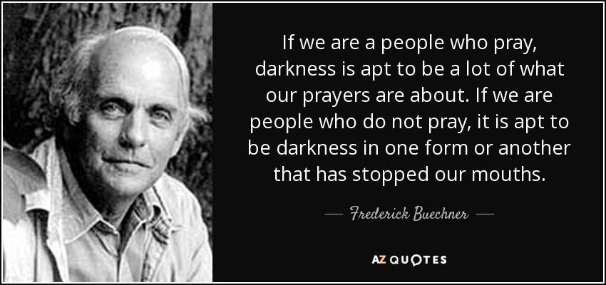 If we are a people who pray, darkness is apt to be a lot of what our prayers are about. If we are people who do not pray, it is apt to be darkness in one form or another that has stopped our mouths. - Frederick Buechner