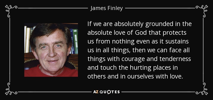 If we are absolutely grounded in the absolute love of God that protects us from nothing even as it sustains us in all things, then we can face all things with courage and tenderness and touch the hurting places in others and in ourselves with love. - James Finley