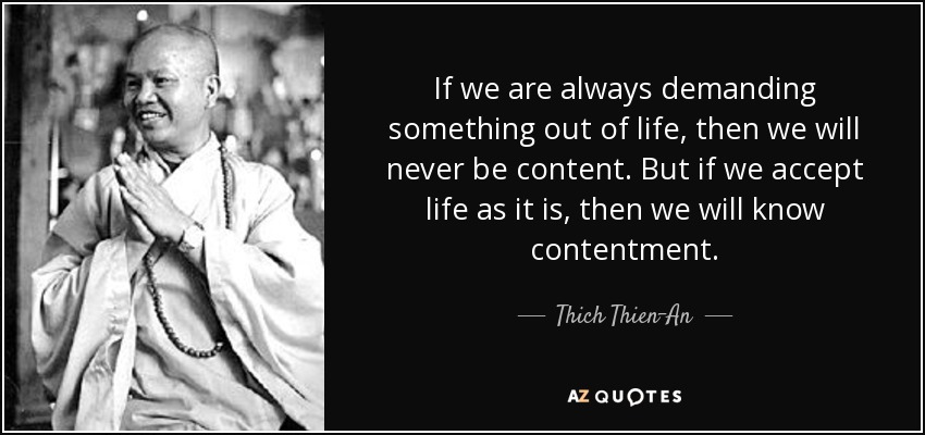 If we are always demanding something out of life, then we will never be content. But if we accept life as it is, then we will know contentment. - Thich Thien-An