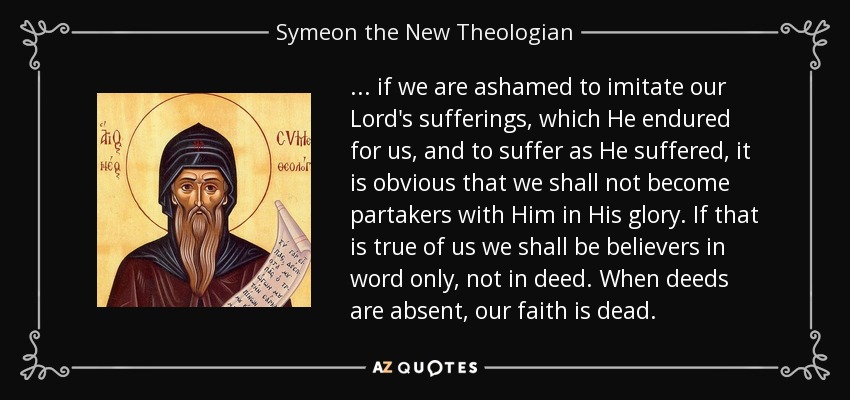 ... if we are ashamed to imitate our Lord's sufferings, which He endured for us, and to suffer as He suffered, it is obvious that we shall not become partakers with Him in His glory. If that is true of us we shall be believers in word only, not in deed. When deeds are absent, our faith is dead. - Symeon the New Theologian