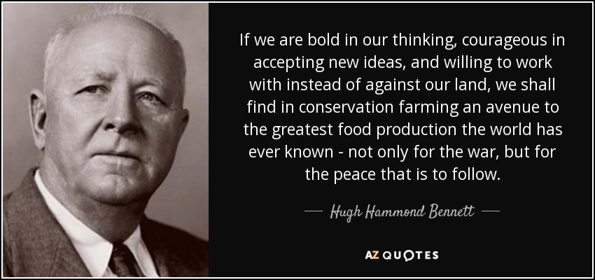 If we are bold in our thinking, courageous in accepting new ideas, and willing to work with instead of against our land, we shall find in conservation farming an avenue to the greatest food production the world has ever known - not only for the war, but for the peace that is to follow. - Hugh Hammond Bennett