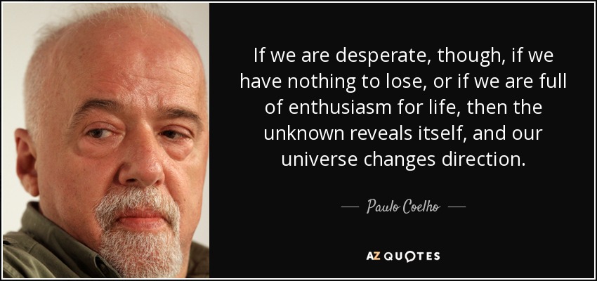 If we are desperate, though , if we have nothing to lose, or if we are full of enthusiasm for life, then the unknown reveals itself, and our universe changes direction. - Paulo Coelho