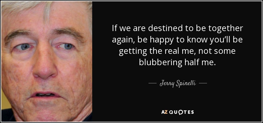 If we are destined to be together again, be happy to know you’ll be getting the real me, not some blubbering half me. - Jerry Spinelli
