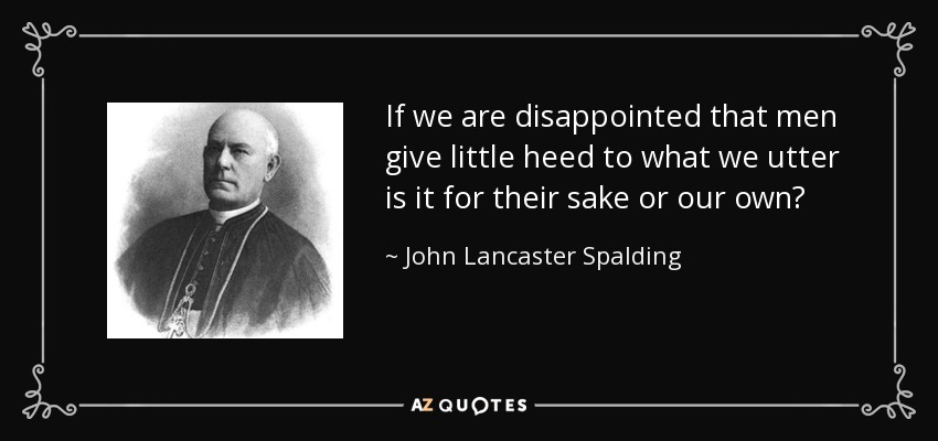 If we are disappointed that men give little heed to what we utter is it for their sake or our own? - John Lancaster Spalding