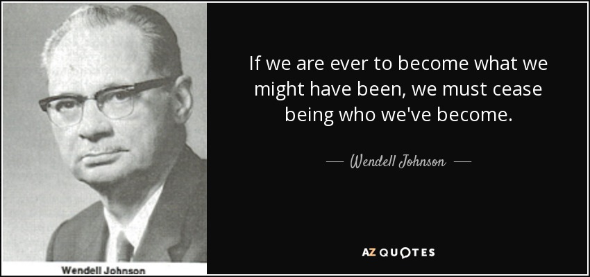 If we are ever to become what we might have been, we must cease being who we've become. - Wendell Johnson