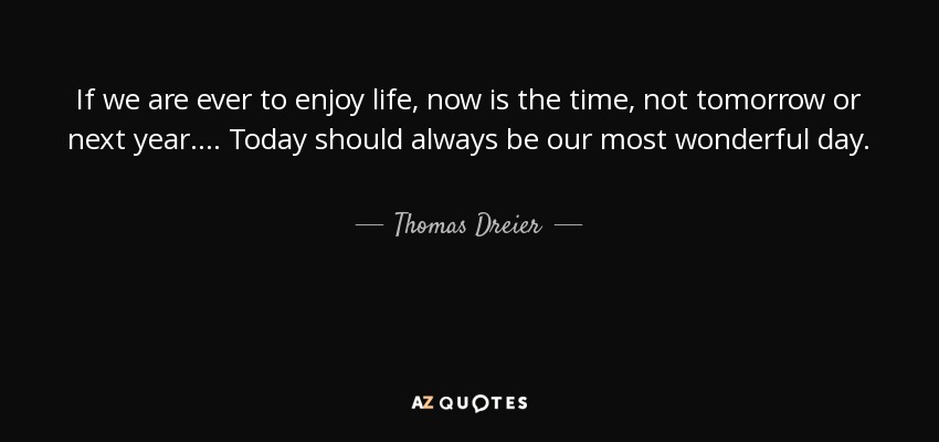 If we are ever to enjoy life, now is the time, not tomorrow or next year.... Today should always be our most wonderful day. - Thomas Dreier
