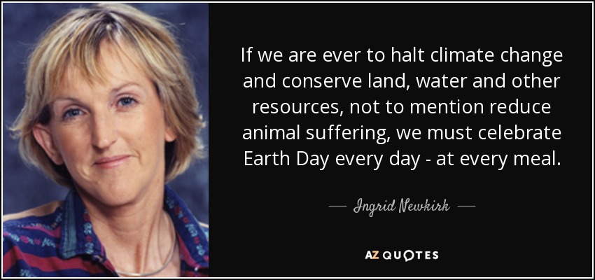 If we are ever to halt climate change and conserve land, water and other resources, not to mention reduce animal suffering, we must celebrate Earth Day every day - at every meal. - Ingrid Newkirk