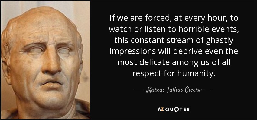 If we are forced, at every hour, to watch or listen to horrible events, this constant stream of ghastly impressions will deprive even the most delicate among us of all respect for humanity. - Marcus Tullius Cicero