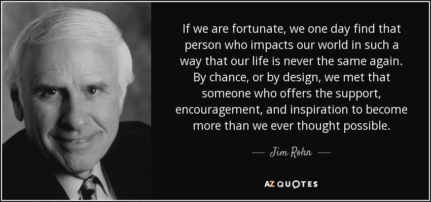 If we are fortunate, we one day find that person who impacts our world in such a way that our life is never the same again. By chance, or by design, we met that someone who offers the support, encouragement, and inspiration to become more than we ever thought possible. - Jim Rohn