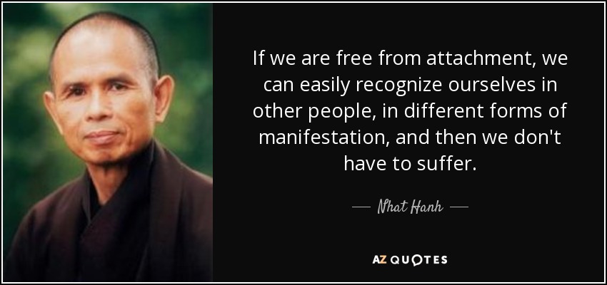 If we are free from attachment, we can easily recognize ourselves in other people, in different forms of manifestation, and then we don't have to suffer. - Nhat Hanh
